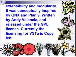 extensibility and modularity. It was conceptually inspired by QNX and Plan 9. Written by Andy Valencia, and released under the GPL license. Currently the licensing for VSTa is Copy left. 