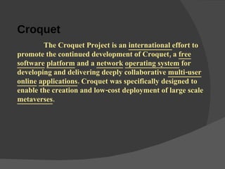 Croquet      The Croquet Project is an  international  effort to promote the continued development of Croquet, a  free   software   platform  and a  network   operating system  for developing and delivering deeply collaborative  multi-user   online   applications . Croquet was specifically designed to enable the creation and low-cost deployment of large scale  metaverses . 