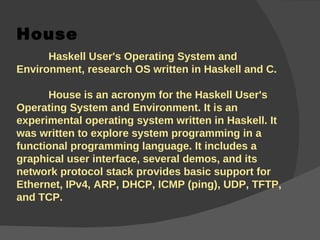 House Haskell User's Operating System and Environment, research OS written in Haskell and C.  House is an acronym for the Haskell User's Operating System and Environment. It is an experimental operating system written in Haskell. It was written to explore system programming in a functional programming language. It includes a graphical user interface, several demos, and its network protocol stack provides basic support for Ethernet, IPv4, ARP, DHCP, ICMP (ping), UDP, TFTP, and TCP. 