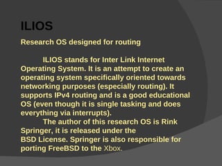 l ILIOS Research OS designed for routing  ILIOS stands for Inter Link Internet Operating System.  It is an attempt to create an operating system specifically oriented towards networking purposes (especially routing). It supports IPv4 routing and is a good educational OS (even though it is single tasking and does everything via interrupts). The author of this research OS is Rink Springer, it is released under the  BSD License. Springer is also responsible for porting FreeBSD to the  Xbox. 