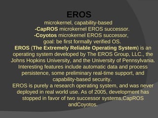 EROS microkernel, capability-based  -CapROS  microkernel EROS successor.  -Coyotos  microkernel EROS successor,  goal: be first formally verified OS.  EROS  ( The Extremely Reliable Operating System ) is an operating system developed by The EROS Group, LLC., the Johns Hopkins University, and the University of Pennsylvania. Interesting features include automatic data and process persistence, some preliminary real-time support, and capability-based security.  EROS is purely a research operating system, and was never deployed in real world use. As of 2005, development has stopped in favor of two successor systems,CapROS andCoyotos. 