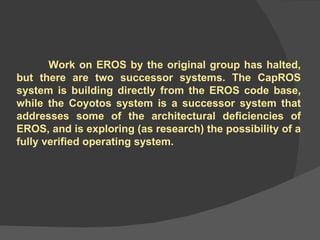 Work on EROS by the original group has halted, but there are two successor systems. The CapROS system is building directly from the EROS code base, while the Coyotos system is a successor system that addresses some of the architectural deficiencies of EROS, and is exploring (as research) the possibility of a fully verified operating system.  