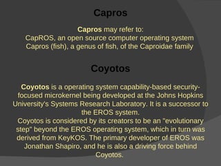 Capros Capros  may refer to: CapROS, an open source computer operating system  Capros (fish), a genus of fish, of the Caproidae family  Coyotos Coyotos  is a operating system capability-based security-focused microkernel being developed at the Johns Hopkins University's Systems Research Laboratory. It is a successor to the EROS system. Coyotos is considered by its creators to be an "evolutionary step" beyond the EROS operating system, which in turn was derived from KeyKOS. The primary developer of EROS was Jonathan Shapiro, and he is also a driving force behind Coyotos.  