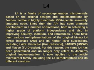 L4   L4 is a family of second-generation microkernels based on the original designs and implementations by Jochen Liedtke in highly tuned Intel i386-specific assembly language code. Since then the API has seen dramatic development in a number of directions, both in achieving a higher grade of platform independence and also in improving security, isolation, and robustness. There have been various re-implementations of the original binary L4 kernel interface (ABI) and its higher level successors, including L4Ka::Pistachio (Uni Karlsruhe), L4/MIPS (UNSW) and Fiasco (TU Dresden). For this reason, the name L4 has been generalized and no longer only refers to Jochen's original implementation. It now applies to the whole microkernel family including the L4 kernelinterface and its different versions. 