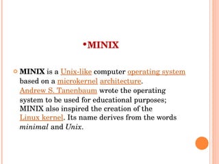 MINIX MINIX  is a  Unix-like  computer  operating system  based on a  microkernel   architecture .  Andrew S. Tanenbaum  wrote the operating system to be used for educational purposes; MINIX also inspired the creation of the  Linux kernel . Its name derives from the words  minimal  and  Unix . 