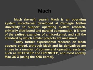 Mach   Mach (kernel), search Mach is an operating system microkernel developed at Carnegie Mellon University to support operating system research, primarily distributed and parallel computation. It is one of the earliest examples of a microkernel, and still the standard by which similar projects are measured. Today further experimental research on Mach appears ended, although Mach and its derivatives are in use in a number of commercial operating systems, such as NEXTSTEP and OPENSTEP, and most notably Mac OS X (using the XNU kernel).  