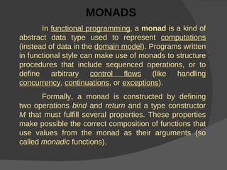 MONADS   In  functional programming , a  monad  is a kind of abstract data type used to represent  computations  (instead of data in the  domain model ). Programs written in functional style can make use of monads to structure procedures that include sequenced operations, or to define arbitrary  control flows  (like handling  concurrency ,  continuations , or  exceptions ). Formally, a monad is constructed by defining two operations  bind  and  return  and a type constructor  M  that must fulfill several properties. These properties make possible the correct composition of functions that use values from the monad as their arguments (so called  monadic  functions).  
