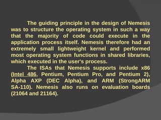 The guiding principle in the design of Nemesis was to structure the operating system in such a way that the majority of code could execute in the application process itself. Nemesis therefore had an extremely small lightweight kernel and performed most operating system functions in shared libraries, which executed in the user's process. The ISAs that Nemesis supports include x86 ( Intel 486 , Pentium, Pentium Pro, and Pentium 2), Alpha AXP (DEC Alpha), and ARM (StrongARM SA-110). Nemesis also runs on evaluation boards (21064 and 21164). 