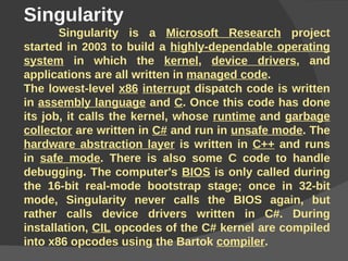 Singularity  Singularity is a  Microsoft Research  project started in  2003  to build a  highly-dependable operating system  in which the  kernel ,  device drivers , and applications are all written in  managed code . The lowest-level  x86   interrupt  dispatch code is written in  assembly language  and  C . Once this code has done its job, it calls the kernel, whose  runtime  and  garbage collector  are written in  C#  and run in  unsafe mode . The  hardware abstraction layer  is written in  C++  and runs in  safe mode . There is also some C code to handle debugging. The computer's  BIOS  is only called during the 16-bit real-mode bootstrap stage; once in 32-bit mode, Singularity never calls the BIOS again, but rather calls device drivers written in C#. During installation,  CIL  opcodes of the C# kernel are compiled into x86 opcodes using the Bartok  compiler . 