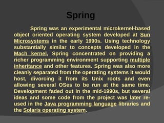 Spring  Spring was an experimental microkernel-based object oriented operating system developed at  Sun Microsystems  in the early 1990s. Using technology substantially similar to concepts developed in the  Mach kernel , Spring concentrated on providing a richer programming environment supporting  multiple inheritance  and other features. Spring was also more cleanly separated from the operating systems it would host, divorcing it from its Unix roots and even allowing several OSes to be run at the same time. Development faded out in the mid-1990s, but several ideas and some code from the project was later re-used in the  Java programming language  libraries and the  Solaris operating system . 