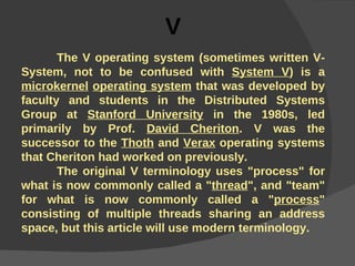 V The V operating system (sometimes written V-System, not to be confused with  System V ) is a  microkernel   operating system  that was developed by faculty and students in the Distributed Systems Group at  Stanford University  in the 1980s, led primarily by Prof.  David Cheriton . V was the successor to the  Thoth  and  Verax  operating systems that Cheriton had worked on previously. The original V terminology uses "process" for what is now commonly called a " thread ", and "team" for what is now commonly called a " process " consisting of multiple threads sharing an address space, but this article will use modern terminology.  