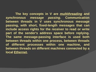 The key concepts in V are  multithreading  and  synchronous message passing . Communication between threads in V uses synchronous message passing, with short, fixed-length messages that can include access rights for the receiver to read or write part of the sender's address space before replying. The same message-passing interface is used both between threads within one process, between threads of different processes within one machine, and between threads on different machines connected by a local  Ethernet .   