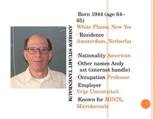 ANDREW STUART TANENBAUM Born 1944 (age 64–65) White Plains, New York Residence  Amsterdam, Netherlands   Nationality  American   Other names Andy   ast (internet handle)  Occupation  Professor   Employer  Vrije Universiteit   Known for  MINIX ,  Microkernels 