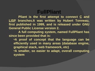FullPliant Pliant is the first attempt to connect  C  and  LISP  branches.It was written by Hubert Tonneau, first published in 1999, and is released under GNU General Public License version 2. A full computing system, named FullPliant has since been provided that is: A proof of concept that the language can be efficiently used in many areas (database engine, graphical stack, web framework, etc) A smaller, so easier to adapt, overall computing system 