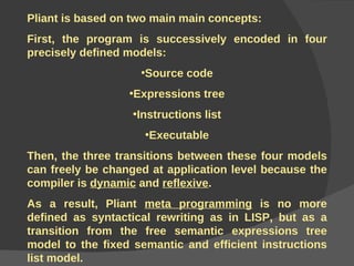 Pliant is based on two main main concepts: First, the program is successively encoded in four precisely defined models: Source code Expressions tree Instructions list Executable Then, the three transitions between these four models can freely be changed at application level because the compiler is  dynamic  and  reflexive . As a result, Pliant  meta programming  is no more defined as syntactical rewriting as in LISP, but as a transition from the free semantic expressions tree model to the fixed semantic and efficient instructions list model.  