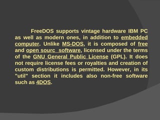 FreeDOS supports vintage hardware IBM PC as well as modern ones, in addition to  embedded computer . Unlike  MS-DOS , it is composed of  free  and  open sourc  software , licensed under the terms of the  GNU General Public License  (GPL). It does not require license fees or royalties and creation of custom distributions is permitted. However, in its "util" section it includes also non-free software such as  4DOS . 