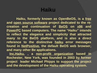 Haiku     Haiku, formerly known as OpenBeOS, is a  free  and  open source software  project dedicated to the re-creation and continuation of  BeOS  on  x86  and  PowerPC  based computers. The name “Haiku” intends to reflect the elegance and simplicity that attracted many to the BeOS platform, and is also a direct reference to the distinctive  haiku  error messages found in  NetPositive , the default BeOS web browser, and many other Be applications. Inc.Haiku.  , a  non-profit organization  based in Rochester, New York, was founded in 2003 by former project  leader Michael Phipps to support the project and the development of the Haiku operating system. 