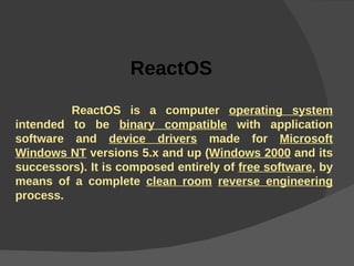 ReactOS         ReactOS is a computer  operating system  intended to be  binary compatible  with application software and  device drivers  made for  Microsoft Windows NT  versions 5.x and up ( Windows 2000  and its successors). It is composed entirely of  free software , by means of a complete  clean room   reverse engineering  process. 