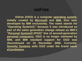 osFree  Osfree (OS/2) is a computer  operating system , initially created by  Microsoft  and  IBM , then later developed by IBM exclusively. The name stands for "Operating System/2," because it was introduced as part of the same generation change release as IBM's " Personal System/2  (PS/2)" line of second-generation  personal computers . OS/2 is no longer marketed by IBM, and IBM standard support for OS/2 was discontinued on 31 December 2006. Currently,  Serenity Systems  sells OS/2 under the brand name  eComStation .   