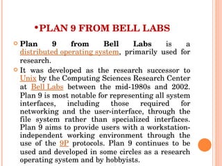 PLAN 9 FROM BELL LABS Plan 9 from Bell Labs  is a  distributed operating system , primarily used for research. It was developed as the research successor to  Unix  by the Computing Sciences Research Center at  Bell Labs  between the mid-1980s and 2002. Plan 9 is most notable for representing all system interfaces, including those required for networking and the user-interface, through the file system rather than specialized interfaces. Plan 9 aims to provide users with a workstation-independent working environment through the use of the  9P  protocols. Plan 9 continues to be used and developed in some circles as a research operating system and by hobbyists. 