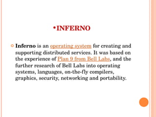 INFERNO Inferno  is an  operating system  for creating and supporting distributed services. It was based on the experience of  Plan 9 from Bell Labs , and the further research of Bell Labs into operating systems, languages, on-the-fly compilers, graphics, security, networking and portability. 
