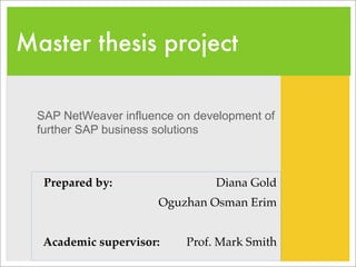 Master thesis project

  SAP NetWeaver influence on development of
  further SAP business solutions



   Prepared by:                 Diana Gold
                      Oguzhan Osman Erim
                                               
   Academic supervisor:    Prof. Mark Smith
 
