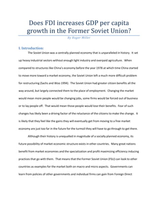 Does FDI increases GDP per capita
      growth in the Former Soviet Union?
                                        By Roger Miller


I. Introduction:
       The Soviet Union was a centrally planned economy that is unparalleled in history. It set

up heavy industrial sectors without enough light industry and overpaid agriculture. When

compared to structures like China’s economy before the year 1978 at which time China started

to move more toward a market economy, the Soviet Union left a much more difficult problem

for restructuring (Sachs and Woo 1994). The Soviet Union had greater citizen benefits all the

way around, but largely connected them to the place of employment. Changing the market

would mean more people would be changing jobs, some firms would be forced out of business

or to lay people off. That would mean those people would lose their benefits. Fear of such

changes has likely been a driving factor of the reluctance of the citizens to make the change. It

is likely that they feel like the gains they will eventually get from moving to a free market

economy are just too far in the future for the turmoil they will have to go through to get there.

       Although their history is unequalled in magnitude of a socially planned economy, its

future possibility of market economic structure exists in other countries. Many great nations

benefit from market economies and the specialization and profit maximizing efficiency inducing

practices that go with them. That means that the Former Soviet Union (FSU) can look to other

countries as examples for the market both on macro and micro aspects. Governments can

learn from policies of other governments and individual firms can gain from Foreign Direct
 