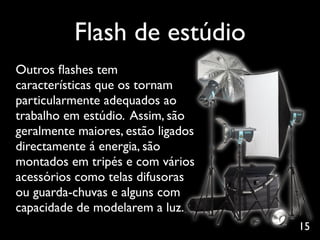 Flash de estúdio
Outros ﬂashes tem
características que os tornam
particularmente adequados ao
trabalho em estúdio. Assim, são
geralmente maiores, estão ligados
directamente á energia, são
montados em tripés e com vários
acessórios como telas difusoras
ou guarda-chuvas e alguns com
capacidade de modelarem a luz.
                                    15
 