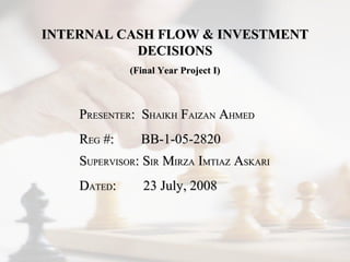 INTERNAL CASH FLOW & INVESTMENT DECISIONS (Final Year Project I) P RESENTER :  S HAIKH  F AIZAN  A HMED R EG  #:  BB-1-05-2820 S UPERVISOR : S IR  M IRZA  I MTIAZ  A SKARI D ATED :  23 July, 2008 