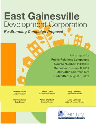 East Gainesville
Development Corporation
Re-Branding Campaign Proposal




                                                      A ﬁnal report for
                                        Public Relations Campaigns
                                              Course Number: PUR4800
                                              Semester: Summer B 2009
                                               Instructor: Soo Yeon Kim
                                              Submitted: August 5, 2009



                                                             Contributing Authors
    Brittany Sexton      Cristina Garcia                Betty Zambrano
    Account Executive   Co-Research Director           Co-Research Director


    Marcella Hallas     Adrian Erlenbach                Laura Lombardo
      Copy Director       Creative Director          Media & Promotion Director




                                                  Century
                                                Communications
 