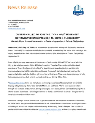 For more information, contact:
Sarah Briggs, Public Affairs
AT&T Ohio
614-223-7641
sarah.briggs@att.com

DRIVERS CALLED TO JOIN THE IT CAN WAIT® MOVEMENT,
GET INVOLVED ON SEPTEMBER 19, DRIVE 4 PLEDGES DAY
Marietta Mayor Issues Proclamation to Declare September 19 Drive 4 Pledges Day
MARIETTA,Ohio, (Sep. 19, 2013)—A movement is accomplished through the voices and actions of
many. That is why four national wireless service providers, spearheading the It Can Wait campaign, are
urging people to share their commitment to never text and drive with others on Drive 4 Pledges Day,
September 19.

In an effort to increase awareness of the dangers of texting while driving AT&T partnered with the
City of Marietta to present a “Drive 4 Pledges” event on Thursday.The event provided the local
premiere of “From One Second to the Next,” a short documentary about texting and driving by
internationally renowned filmmaker Werner Herzog. A group of Marietta cityemployees had the
opportunity to take a pledge that they will never text while driving. They were also encouraged to help
to increase awareness that, when it comes to texting and driving, It Can Wait.

"Texting while drivingclaims too many lives, and raising awareness of this completely preventable
tragedy is key to saving them,” said Marietta Mayor Joe Matthews. “We’ve seen success before
through our seatbelts and our drunk driving campaigns, and I applaud the It Can Wait campaign for its
efforts to raise awareness. I encourage everyone to make a commitment on Drive 4 Pledges Day, to
drive focused and distraction-free."

Individuals can sign up at ItCanWait.com to get resources that will help them share their commitment
on social media and personalize the movement on the streets of their communities. Aspiring to create a
social stigma around this dangerous habit of texting while driving, Drive 4 Pledges Day focuses on
getting individuals involved in taking the pledge to never text and drive while encouraging others in their
1

 