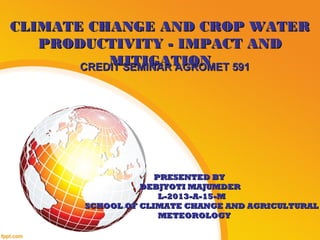 CLIMATE CHANGE AND CROP WATERCLIMATE CHANGE AND CROP WATER
PRODUCTIVITY - IMPACT ANDPRODUCTIVITY - IMPACT AND
MITIGATIONMITIGATIONCREDIT SEMINAR AGROMET 591CREDIT SEMINAR AGROMET 591
PRESENTED BYPRESENTED BY
DEBJYOTI MAJUMDERDEBJYOTI MAJUMDER
L-2013-A-15-ML-2013-A-15-M
SCHOOL OF CLIMATE CHANGE AND AGRICULTURALSCHOOL OF CLIMATE CHANGE AND AGRICULTURAL
METEOROLOGYMETEOROLOGY
 
