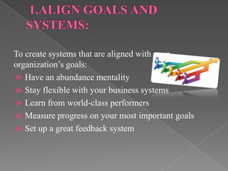 To create systems that are aligned with your
organization’s goals:
 Have an abundance mentality
 Stay flexible with your business systems
 Learn from world-class performers
 Measure progress on your most important goals
 Set up a great feedback system
 