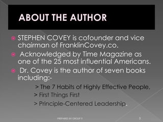 STEPHEN COVEY is cofounder and vice
  chairman of FranklinCovey.co.
 Acknowledged by Time Magazine as
  one of the 25 most influential Americans.
 Dr. Covey is the author of seven books
  including:-
       > The 7 Habits of Highly Effective People,
       > First Things First
       > Principle-Centered Leadership.

               PREPARED BY GROUP 9          3
 