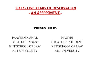 SIXTY- ONE YEARS OF RESERVATION
            - AN ASSESSMENT -


                PRESENTED BY


 PRAVEEN KUMAR                 MAUYRI
 B.B.A. LL.B. Student   B.B.A. LL.B. STUDENT
KIIT SCHOOL OF LAW      KIIT SCHOOL OF LAW
  KIIT UNIVERSITY         KIIT UNIVERSITY
 