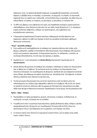 λαχανικών είναι: τα πράσινα φυλλώδη λαχανικά, τα κραμβοειδή (μπρόκολο, κουνουπίδι,
  λάχανο), οι βολβοί όπως το παντζάρι, το ραπανάκι, το κρεμμύδι, το σκόρδο, τα πορτοκαλί
  λαχανικά όπως το καρότο και η κολοκύθα, τα λουλούδια όπως η αγκινάρα, και άλλα όπως τα
  κολοκυθάκια, τα πράσα, οι ντομάτες, τα μανιτάρια, οι μελιτζάνες, οι πιπεριές κλπ.

  Το 90% τους βάρους τους οφείλεται στο νερό, ενώ παράλληλα περιέχουν μικρή ποσότητα
  υδατανθράκων, είναι πλούσια σε φυτικές ίνες και καλές πηγές βιταμίνης Α, C, Ε, περιέχουν
  μικρές ποσότητες ασβεστίου, σιδήρου και ιχνοστοιχείων, ενώ εμφανίζουν και
  αντιοξειδωτικές ικανότητες.

  Η Αμερικάνικη Καρδιολογική Εταιρεία προτείνει καθημερινά ποικιλία φρούτων και
  λαχανικών, εφόσον το κάθε ένα περιέχει το δικό του μοναδικό συνδυασμό ωφέλιμων
  θρεπτικών συστατικών

Ψωμί – αμυλώδη τρόφιμα
 Στην ομάδα αυτή περιλαμβάνονται τα τρόφιμα που παρασκευάζονται από σιτάρι, ρύζι,
 βρώμη, καλαμπόκι, κριθάρι ή οποιοδήποτε άλλο δημητριακό, όπως διάφορα είδη ψωμιού,
 ρυζιού και ζυμαρικών, φρυγανιές, τα δημητριακά πρωινού, το καλαμπόκι, η πατάτα, τα
 κουλούρια Θεσσαλονίκης, τα ποπ κορν και κρακερς, ο αρακάς,.

  Χωρίζονται σε 2 υπο-κατηγορίες τα ολικής άλεσης δημητριακά ή αμυλούχα και τα
  εξευγενισμένα.

  Ολικής άλεσης θεωρούνται τα τρόφιμα που περιέχουν ολόκληρο το σπόρο του δημητριακού
  (και το φλοιό και το έμβρυο). Τα συστατικά αυτά των σπόρων των δημητριακών είναι
  πλούσια σε βιταμίνες του συμπλέγματος Β, βιταμίνη Ε, φυλλικό οξύ και ανόργανα συστατικά
  όπως σίδηρο, ψευδάργυρο και χαλκό, πρωτεΐνες και αντιοξειδωτικά. Ταυτόχρονα, τα ολικής
  αλέσεως προϊόντα είναι πλούσια σε φυτικές ίνες.

  Τα εξευγενισμένα δημητριακά είναι αυτά που προκύπτουν από την άλεση μόνο του
  ενδοσπέρματος του σπόρου (έχει αφαιρεθεί ο φλοιός και το έμβρυο). Με αυτόν τον τρόπο,
  τα προϊόντα αποκτούν καλύτερη υφή και χρώμα και διατηρούνται περισσότερο στο ράφι,
  αλλά είναι φτωχά σε θρεπτικά συστατικά. Παραδείγματα: λευκό ψωμί, λευκά μακαρόνια κλπ

Κρέας – ψάρι – όσπρια

  Περιλαμβάνει το κρέας (μοσχαρίσιο, χοιρινό, κατσικίσιο), τα ψάρια, τα θαλασσινά, τα
  πουλερικά, τα αυγά, τα όσπρια και τα εντόσθια.

  Η ομάδα αυτή είναι η κυριότερη πηγή πρωτεΐνης υψηλής βιολογικής αξίας, σιδήρου υψηλής
  απορροφησιμότητας, βιταμινών του συμπλέγματος Β (κυρίως Β6 και Β12), όπως και
  ιχνοστοιχείων όπως ο ψευδάργυρος και το μαγνήσιο, ενώ περιέχει και λίπος.

  Το κόκκινο κρέας είναι πλούσιο σε κορεσμένο («κακό») λίπος, ενώ τα ψάρια είναι καλές
  πηγές «καλού» λίπους.




         3   Συνεδρία 3_ ΓΝΩΡΙΜΙΑ ΜΕ ΤΑ ΤΡΟΦΙΜΑ
 