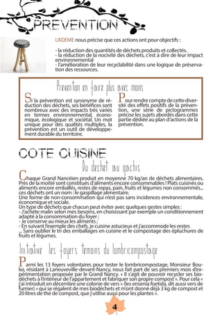 PREVENTION
                 L’ADEME nous précise que ces actions ont pour objectifs :
                 - la réduction des quantités de déchets produits et collectés.
                 - la réduction de la nocivité des déchets, c’est à dire de leur impact
                 environnemental
                 - l’amélioration de leur recyclabilité dans une logique de préserva-
                 tion des ressources.


                  Prevention en faire plus avec moins
  Si la prévention estses bénéficesdesont Pour rendre compte de cette diver-
  duction des déchets,
                        synonyme          ré-
                                               sité des effets positifs de la préven-
  nombreux avec des impacts très variés        tion, une série de pictogrammes
  en termes environnemental, écono-             précise les sujets abordés dans cette
  mique, écologique et sociétal. Un mot        partie dédiée au plan d’actions de la
  unique pour des qualités multiples, la        prévention.
  prévention est un outil de développe-
  ment durable du territoire.



COTE CUISINE
                              Du dechet au gachis
Chaquemoitié sont constitués d’aliments encore70 kg/an de déchets alimentaires.
Près de la
            Grand Nancéien produit en moyenne
                                                 consommables ! Plats cuisinés ou
aliments encore emballés, restes de repas, pain, fruits et légumes non consommés...
ces déchets ont un nom : le gaspillage alimentaire.
Une forme de non-consommation qui n’est pas sans incidences environnementale,
économique et sociale.
Un type de déchets que chacun peut éviter avec quelques gestes simples :
- J’achète malin selon mes besoins, en choisissant par exemple un conditionnement
adapté à la consommation du foyer ;
- Je conserve au mieux les aliments ;
- En suivant l’exemple des chefs, je cuisine astucieux et j’accommode les restes
... Sans oublier le tri des emballages en cuisine et le compostage des épluchures de
fruits et légumes.

Initiative les foyers temoins du lombricompostage
Parmi les 13Laneuveville-devant-Nancy, nous lombricompostage, Monsieur Bou-
ko, résidant à
                 foyers volontaires pour tester le
                                                   fait part de ses premiers mois d’ex-
périmentation proposée par le Grand Nancy. « Il s’agit de pouvoir recycler ses bio-
déchets à l’intérieur de l’appartement et fabriquer son propre compost ». Pour cela «
j’ai introduit en décembre une colonie de vers » (les ensenia foetida, dit aussi vers de
fumier) « qui se régalent de mes biodéchets et m’ont donné déjà 3 kg de compost et
20 litres de thé de compost, que j’utilise aussi pour les plantes ».

                                             4
 