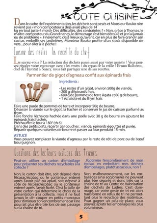 COTE CUISINE
Dans pas « mon composteur a déjà les déchetsde 14pesés et Monsieur Bouko n’en
revient
        le cadre de l’expérimentation,
                                        avalé plus
                                                    sont
kg en tout juste 4 mois!» Des difficultés, des contraintes ? « Non, grâce à Thomas, le
maître-composteur du Grand nancy, le démarrage s’est bien déroulé et je n’ai jamais
eu de problème ». Finalement, c’est mieux qu’avant, car en plus de faire grandir son
cactus, embellir ses jardinières, Monsieur Bouko profite d’un stock disponible de
vers... pour aller à la pêche !

Cuisine des restes la recette du chef
Lerégaler votre ?entourage avecdeslesdéchets »passerepas de la votre assiette ! Ballureau,
vez
    saviez-vous La réduction
                                «       restes du
                                                       aussi par
                                                                 veille ! Bruno
                                                                                  Vous pou-
chef de l’Institut à Nancy, nous fait partager une de ses recettes.
         Parmentier de gigot d’agneau confit aux épinards frais
                                   Ingrédients :
                                   • Les restes d’un gigot, environ 500g de viande,
                                   • 200 g d’épinards frais,
                                   • 600 g de pommes de terre Agata et 80 g de beurre,
                                   • 1 échalote et du thym frais
Faire une purée de pommes de terre et incorporer 50g de beurre.
Désosser la viande sur le gigot, la hacher et conserver le jus de cuisson parfumé au
thym.
Faire fondre l’échalote hachée dans une poêle avec 30 g de beurre en ajoutant les
épinards frais hachés.
Préchauffer le four à 180° (th 6).
Dans des petits plats, répartir par couches : viande, épinards égouttés et purée.
Répartir quelques noisettes de beurre et passer au four pendant 15 min.
ASTUCE
Vous pouvez remplacer la viande d’agneau par le reste de rôti de porc ou de bœuf
bourguignon.


Questions des lecteurs astuces des trieurs
Peut-on utiliser un carton d’emballage J’optimise l’encombrement de mon
pour présenter ses déchets recyclables à la écosac en emboîtant mes déchets
collecte ?                                     d’emballages, plutôt astucieux, non ?
Non, le carton doit être, soit déposé dans           Non, malheureusement, car les em-
l’écosac/écobac ou le conteneur enterré              ballages ainsi agglomérés ne peuvent
après l’avoir plié ou aplati, soit déposé à        plus être séparés et donc triés sur la
côté de l’écosac/écobac ou le conteneur             chaîne de tri au Centre de Valorisation
enterré après l’avoir ficelé. C’est la taille de     des déchets de Ludres. C’est dom-
votre carton qui détermine le choix de la              mage, car votre geste de tri est alors
présentation à la collecte, mais il ne faut           transformé en refus de tri ne permet-
jamais le dé- couper en petits morceaux                tant plus le recyclage des matériaux.
pour diminuer son encombrement car il ne                Pour gagner un peu de place, vous
pourrait plus être trié lors de son passage           pouvez aplatir les emballages les plus
sur la chaîne de tri.                                  volumineux.

                                                    5
 