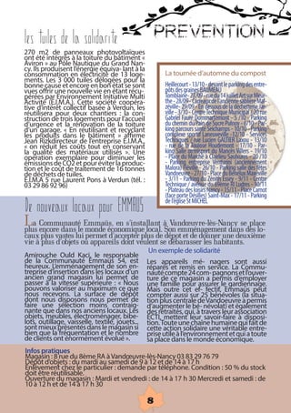 Les tuiles de la solidarite                             PREVENTION
270 m2 de panneaux photovoltaïques
ont été intégrés à la toiture du bâtiment «
Aviron » au Pôle Nautique du Grand Nan-
cy. Ils produisent l’énergie équiva- lant à la
consommation en électricité de 13 loge-                  La tournée d’automne du compost
ments. Les 3 000 tuiles délogées pour la
bonne cause et encore en bon état se sont                 Heillecourt - 13/10 - devant le parking des entre-
vues offrir une nouvelle vie en étant récu-              pôts des graines BAUMEAU
pérées par Environnement Initiative Multi                Tomblaine- 27/09 - rue du 14 juillet Art sur Meur-
Activité (E.I.M.A.). Cette société coopéra-            the - 28/09 - Carreaux de l’ancienne sablière Mal-
tive d’intérêt collectif basée à Verdun, les           zéville- 29/09 - En dessous de la déchetterie Jar-
réutilisera pour deux chantiers : la con-                 ville - 3/10 - Centre Technique Municipal / 20 rue
struction de trois logements pour l’accueil                Gabriel Fauré Dommartemont - 5 /10 - Parking
d’urgence et la rénovation de la toiture                  du chemin du Pain de Sucre Pulnoy - 6/10 - Par-
d’un garage. « En réutilisant et recyclant                king parcours santé Seichamps - 10/10 - Parking
les produits dans le bâtiment » affirme                   complexe sportif Laneuveville -12/10 - Services
Jean Rizkdirecteur de l’entreprise E.I.M.A.,               Techniques / rue Lucien GALTIER Laxou - 13/10
« on réduit les coûts tout en conservant                 - rue de la Toulose Houdemont - 17/10 - Par-
la qualité des matériaux utilisés ». Une                king Salle omnisport du Mancès Villers - 19/10
opération exemplaire pour diminuer les                    - Place du Marché à Clairlieu Saulxures - 20 /10
émissions de CO2 et pour éviter la produc-               - Parking entreprise Venturini (anciennement
tion et le coût de traitement de 16 tonnes                Malora) Fléville - 26/10 - Parking salle des fêtes
de déchets de tuiles.                                     Vandoeuvre - 27/10 - Place du Bénélux Maxéville
E.I.M.A 5 rue Laurent Pons à Verdun (tél. :              - 3/11 - Parking du Zénith Essey - 9/11 - Centre
03 29 86 92 96)                                            Technique / avenue du 69ème RI Ludres - 10/11
                                                           - Plateau des loisirs Nancy - 15/11 - Place Carnot
                                                           (face porte Désilles) Saint-Max - 17/11 - Parking
                                                           de l’église St MICHEL
De nouveaux locaux pour EMMAUS
La CommunautéleEmmaüs, en s’installant àSon emménagement dans des lo-
plus encore dans monde économique local.
                                            Vandœuvre-lès-Nancy se place
caux plus vastes lui permet d’accepter plus de dépot et de donner une deuxième
vie à plus d’objets ou appareils dont veulent se débarasser les habitants.
                                                    Un exemple de solidarité
Amirouche Ould Kaci, le responsable
de la Communauté Emmaüs 54, est                   Les appareils mé- nagers sont aussi
heureux. L’emménagement de son en-                 réparés et remis en service. La Commu-
treprise d’insertion dans les locaux d’un           nauté compte 24 com- pagnons et l’ouver-
ancien grand magasin lui permet de                  ture de ce magasin a permis d’employer
passer à la vitesse supérieure : « Nous           une famille pour assurer le gardiennage.
pouvons valoriser au maximum ce que                 Mais outre cet ef- fectif, Emmaüs peut
nous recevons. La surface de dépôt                compter aussi sur 25 bénévoles (la situa-
dont nous disposons nous permet de                  tion plus centrale de Vandoeuvre a permis
faire une sélection moins contraig-                d’augmenter le bé- névolat) et également
nante que dans nos anciens locaux. Les              des retraités, qui, à travers leur association
objets, meubles, électroménager, bibe-            ECTI, mettent leur savoir-faire à disposi-
lots, outillage, vaisselle, textile, jouets...      tion. Toute une chaîne humaine qui fait de
sont mieux présentés dans le magasin si           cette action solidaire une véritable entre-
bien que la fréquentation et le nombre             prise utile à l’environnement et qui a toute
de clients ont énormément évolué ».             sa place dans le monde économique.
Infos pratiques
Magasin : 8 rue du 8ème RA à Vandœuvre-lès-Nancy 03 83 29 76 79
Dépôt d’objets : du mardi au samedi de 9 à 12 et de 14 à 17 h
Enlèvement chez le particulier : demande par téléphone. Condition : 50 % du stock
doit être réutilisable.
Ouverture du magasin : Mardi et vendredi : de 14 à 17 h 30 Mercredi et samedi : de
10 à 12 h et de 14 à 17 h 30

                                                    8
 