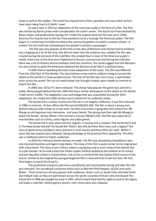 novel as well as the readers. The novel has inspired many films, parodies and many other writers
have taken ideas from H.G Wells’ novel.
         55 years later in 1953 an adaptation of the novel was made in the form of a film. The film
was written by Barré Lyndon with consideration the novel’s writer. The Action Sci-fi was directed by
Bryon Haskin and produced by George Pal. Unlike the original story the film was set in 1950s
America.This may be due to the fact they wanted to send a message the American public. The film
begins in a small town in California where the community gathers to watch a meteor shower. A
meteor hits the Earth but unknowing to the people it contains a passenger.
          The film was very popular at the time as the idea of Martians and interterrestrial evidence
was cropping up a lot of the time, this did not mean that the evidence was reliable.The film was
created during the pinnacle of the Cold War; this stroked fear in most of the American public’s
minds. Americans at the time were frightened of Russia’s communism and during the Cold War
there was a lot of military tension between both the countries. You could suggest that the Martians
are very similar to what the Americans believed the Russians to be like,in a political sense.
         In 2005 Steven Spielberg directed a new adaptation of the novel. This film was different
from the 1953 War of The Worlds. The story follows a man and his children trying to survive the
attack as the world is in mass pandemonium. The star of the film was Tom Cruise, a well-known
actor across the world. The use of a well-known star brought crowds upon crowds to cinemas to
watch this film.
         In 2005 over 10 Sci-Fi’s were released. This shows how popular the genre was and still is
today. Many people believe that the 2005 film had a similar atmosphere to the attack on the World
Trade Centre in2001. The adaptation uses technology that was unavailable during the 1953
adaptation, this makes this 2005 version more realistic for he audiences today.
         The Karate kid is a classic martial arts film set in Los Angelis, California. It was first released
in 1984, in cinemas. At box offices the film earned $90,815,558. The film is about a young man
(Daniel LaRusso) who moves to a new town. He then encounters a gang who then attack him. Mr
Miyagi an old Japanese man intervenes and saves Daniel. The young man then asks Mr Miyagi to
teach him karate. At box offices e film earned a massive $90,815,558. The film also sold a lot of
merchandise such as t-shirts, action figures and video games.
         The Karate kid in later years had two sequels, a revamp and a remake ( The Karate Kid 2 and
3, The Next Karate Kid and The Karate Kid ‘2010’). But why do these films have such a legacy? The
story of good versus evil/bad is very common in most stories and these films do I well. Within 5
years the two sequels were released, taking advantage of the previous film’s popularity. The films
use a traditional sport to inspire audiences.
         In 2010 the infamous Karate Kid was re-made. The film was directed by HaraldZwart who
also directed Hamilton and Agent Cody Banks. The story of this film is quite similar to the original but
with a few twists. The story is set in China, where a young boy and is mum moves from Detroit due
to a job transfer. At his new school Dre Parker (Jaden Smith)is bullied by the children at his school
and one day after school is chased home. Just as Dre is cornered Mr Han (Jackie Chan) comes to the
rescue. Similar to the original the young protagonist falls in love and tries to win her love. Mr Han
then begins to teach Dre Kung Fu.
         The production company sold many soundtracks and merchandise during and after the film
was released. The soundtrack contained artists such as Red Hot Chilli Peppers, AC/DC and Justin
Bieber. These artists are all very popular with audiences. Actors such as Jackie Chan and Jade Smith
also helped sales as they are well known across the world. Columbia Pictures who distributed The
Karate Kid in 1984 was bought by Sony in 1991, which meant they had the rights to and to the legacy
and make a new film. Online games, posters and t-shirts were also released.
 