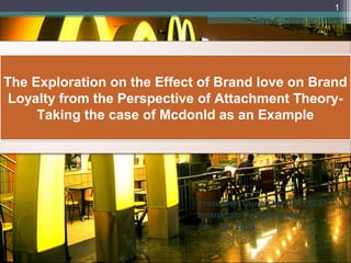1




The Exploration on the Effect of Brand love on Brand
The Exploration on the Effect of Brand love on Brand
 Loyalty from the Perspective of Attachment Theory-
 Loyalty from the Perspective of Attachment Theory-
     Taking the case of Mcdonld as an Example
     Taking the case of Mcdonld as an Example




                             Presenter: Laura Chen10122617
                             Instructor: Dr. Teresa Hsu
                             Jan. 14, 2013
 