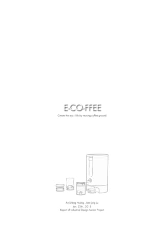 E-CO-FFEE
Create the eco - life by reusing coffee ground




       An-Sheng Huang , Mei-Ling Lu
              Jan. 22th , 2013
  Report of Industrial Design Senior Project
 