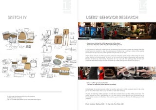 13                                                                                            14
SKETCH IV                                                       USERS' BEHAVIOR RESEARCH




                                                                   Experiment: Asking for coffee ground at coffee shop /
                                                                   Interview: How the coffee shop deal with coffee ground


                                                                In the process of asking for coffee ground, we discover that we have to make this request, then the
                                                                worker open the machine to take out coffee ground. Coffee shop is willing to share coffee ground,
                                                                but the hint of "You can bring coffee ground home for free" is not clear.

                                                                There's large amount of coffee ground is produced everyday. Some private coffee shop will reuse
                                                                coffee ground to fertilize plants, or put it on the corner and fridge to deodorize and exsiccate.
                                                                Besides, we know by interviewing the worker of 7-11 City Café that: although few of them will
                                                                cooperate with textile factory to make the textile by coffee ground, most of them just dump it.




                                                                   How is coffee ground produced /
                                                                   The way of collecting coffee ground at present


                                                                At backstage, the worker grounds coffee by machine, and puts it in the container which is like a tiny
                                                                pot on the coffee maker. Then a cup of coffee is made after brewing.

                                                                The way of collecting coffee ground is to make the container knock on the coffee ground box. The
                                                                coffee ground box has a special tube on it, so that most of coffee ground can be poured out by
In this stage, we improve the form the products,                knocking the container on the tube. Then use the spoon to clean out the rest of coffee ground in the
and make them modular.                                          container.
We try to make them easier to use and make them logical.


                                                                Photo locations: MyDesy Café, 7-11 City Cafe, How Relex Café
 