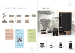 20
      CONCEPT DEVELOPMENT                                                                                                3D MODEL




                           Dry Coffee Ground       Exsiccate               Wet Coffee Ground                Fertilize




Wet Coffee Ground               Aroma              Deodorize                    Aroma




              Principle:                       Principle:                               Principle:

              The smell of coffee              After brewing, coffee                    Because of the
              g r o u n d i s n o t l i ke     beans become 10 times                    destroyed protein,
              other kitchen waste.             larger than original.                    musty coffee ground
              Even after weeks,                The holes of coffee                      won't make the roots
              the smell of it is               ground become big so                     of plant hurt. Coffee
              mellow. The smell of             that it has the great                    grounds produce
              coffee ground will be            effect of adsorption,                    n i t r o g e n w i t h a i r,
              mellower by heating              just like active carbon.                 carbon, and water,
              it.                                                                       which is the important
                                                                                        element of fertilizer.




                                                            ↑
                                                The structure of coffee
                                                ground under the
                                                microscope. The holes
                                                can have the good effect
                                                of adsorption.




                                                                                         19
 