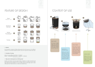 21                                                                                22
FEATURE OF DESIGN                                                                                  CONTEXT OF USE


         Share
  ( Coffee shop → Home )




     Deodorize
     Exsiccate




        Aroma
  (Also dry coffee grounds
    for exsiccating again)




       Fertilize
                                                                                                 Share module:

                                                                                                 The worker of coffee
                                                                                                 shop can collect
                                                                                                 coffee ground into it                           Aroma module:
                                                                                                 easily. The costumer
                                                                                                 can take coffee                                 The heat of the
   Modular                                                                                                                                       candle light make
                                                                                                 ground if they want.
                                                                                                                                                 coffee ground
The transparent containers of filling coffee ground are all the same one. Put different                                  Deodorize &
                                                                                                                                                 spread its smell, and
modules on it according to different situation. Users can choose the modules they need.                                  Exsiccate module:
                                                                                                                                                 also make coffee
                                                                                                                                                 ground dry so that
                                                                                                                         When it is put in
                                                                                                                                                 it can deodorize and
   Circulation of reusing                                                                                                the fridge, closet,
                                                                                                                                                 exsiccate again.
                                                                                                                         cabinet..., users can                           Fertilize module:
Users can reuse coffee ground fully in a circulation.                                                                    put other things
SHARE      DEODORIZE & EXSICCATE           AROMA        FERTILIZE                                                        on it if there's lots                           Help users to
                                                                                                                         of things. It won't                             fertilize in a clean
                                                                                                                         occupy the space                                w a y. S h a k e t h e
   Help users to make good use of coffee ground                                                                          because of its form.                            module to make
                                                                                                                                                                         coffee ground drop
Actually, much kitchen waste has special effects. However, it's a little inconvenient and                                                                                into the plants.
messy when reusing it, because that it is kitchen waste. Our products not just make
users realize how eco-friendly it is to reuse coffee ground, but also help users to reuse
coffee ground to help their lives in a clean and convenient way.
 