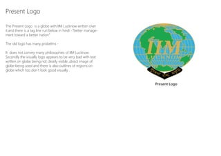 Present Logo

The Present Logo is a globe with IIM Lucknow written over
it.and there is a tag line run below in hindi -”better manage-
ment toward a better nation”

The old logo has many probelms -

It does not convey many philosophies of IIM Lucknow.
Secondly the visually logo appears to be very bad with text
written on globe being not clearly visible ,direct image of
globe being used and there is also outlines of regions on
globe which too don’t look good visually .


                                                                 Present Logo




 Logo Design for Indian Institute Of Management Lucknow
 