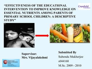 “EFFECTIVENESS OF THE EDUCATIONAL
INTERVENTION TO IMPROVE KNOWLEDGE ON
ESSENTIAL NUTRIENTS AMONG PARENTS OF
PRIMARY SCHOOL CHILDREN: A DESCRIPTIVE
STUDY”




                              Submitted By:
         Supervisor:
         Mrs. Vijayalakshmi   Subendu Mukherjee
                              s044168
                              M.Sc. 2009 - 2010
 