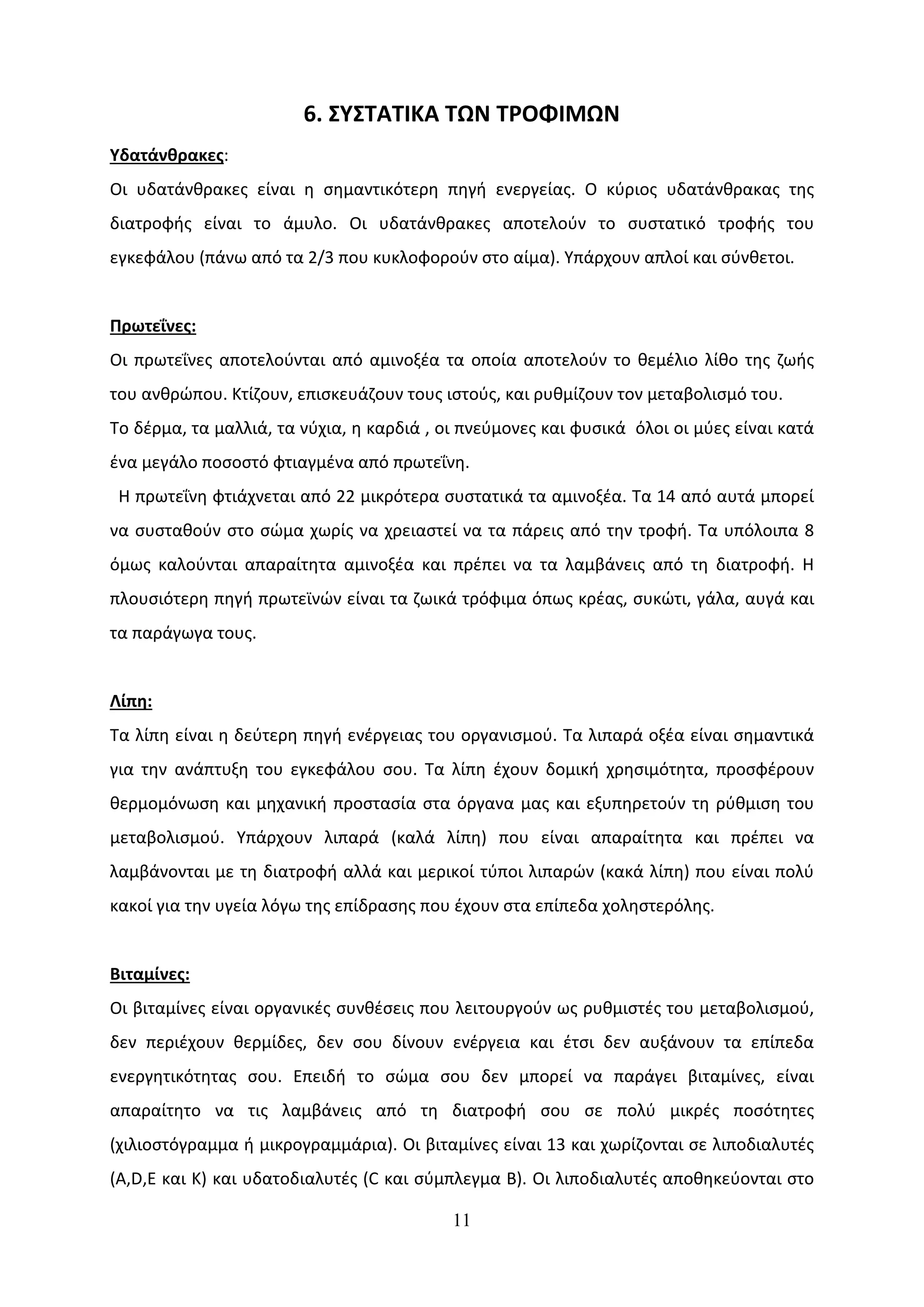 6. ΣΥΣΤΑΤΙΚΑ ΤΩΝ ΤΡΟΦΙΜΩΝ
Υδατάνθρακες:
Οι υδατάνθρακες είναι η σημαντικότερη πηγή ενεργείας. Ο κύριος υδατάνθρακας της
διατροφής είναι το άμυλο. Οι υδατάνθρακες αποτελούν το συστατικό τροφής του
εγκεφάλου (πάνω από τα 2/3 που κυκλοφορούν στο αίμα). Υπάρχουν απλοί και σύνθετοι.


Πρωτεΐνες:
Οι πρωτεΐνες αποτελούνται από αμινοξέα τα οποία αποτελούν το θεμέλιο λίθο της ζωής
του ανθρώπου. Κτίζουν, επισκευάζουν τους ιστούς, και ρυθμίζουν τον μεταβολισμό του.
Το δέρμα, τα μαλλιά, τα νύχια, η καρδιά , οι πνεύμονες και φυσικά όλοι οι μύες είναι κατά
ένα μεγάλο ποσοστό φτιαγμένα από πρωτεΐνη.
 Η πρωτεΐνη φτιάχνεται από 22 μικρότερα συστατικά τα αμινοξέα. Τα 14 από αυτά μπορεί
να συσταθούν στο σώμα χωρίς να χρειαστεί να τα πάρεις από την τροφή. Τα υπόλοιπα 8
όμως καλούνται απαραίτητα αμινοξέα και πρέπει να τα λαμβάνεις από τη διατροφή. Η
πλουσιότερη πηγή πρωτεϊνών είναι τα ζωικά τρόφιμα όπως κρέας, συκώτι, γάλα, αυγά και
τα παράγωγα τους.


Λίπη:
Τα λίπη είναι η δεύτερη πηγή ενέργειας του οργανισμού. Τα λιπαρά οξέα είναι σημαντικά
για την ανάπτυξη του εγκεφάλου σου. Τα λίπη έχουν δομική χρησιμότητα, προσφέρουν
θερμομόνωση και μηχανική προστασία στα όργανα μας και εξυπηρετούν τη ρύθμιση του
μεταβολισμού. Υπάρχουν λιπαρά (καλά λίπη) που είναι απαραίτητα και πρέπει να
λαμβάνονται με τη διατροφή αλλά και μερικοί τύποι λιπαρών (κακά λίπη) που είναι πολύ
κακοί για την υγεία λόγω της επίδρασης που έχουν στα επίπεδα χοληστερόλης.


Βιταμίνες:
Οι βιταμίνες είναι οργανικές συνθέσεις που λειτουργούν ως ρυθμιστές του μεταβολισμού,
δεν περιέχουν θερμίδες, δεν σου δίνουν ενέργεια και έτσι δεν αυξάνουν τα επίπεδα
ενεργητικότητας σου. Επειδή το σώμα σου δεν μπορεί να παράγει βιταμίνες, είναι
απαραίτητο να τις λαμβάνεις από τη διατροφή σου σε πολύ μικρές ποσότητες
(χιλιοστόγραμμα ή μικρογραμμάρια). Οι βιταμίνες είναι 13 και χωρίζονται σε λιποδιαλυτές
(A,D,E και K) και υδατοδιαλυτές (C και σύμπλεγμα B). Οι λιποδιαλυτές αποθηκεύονται στο

                                           11
 