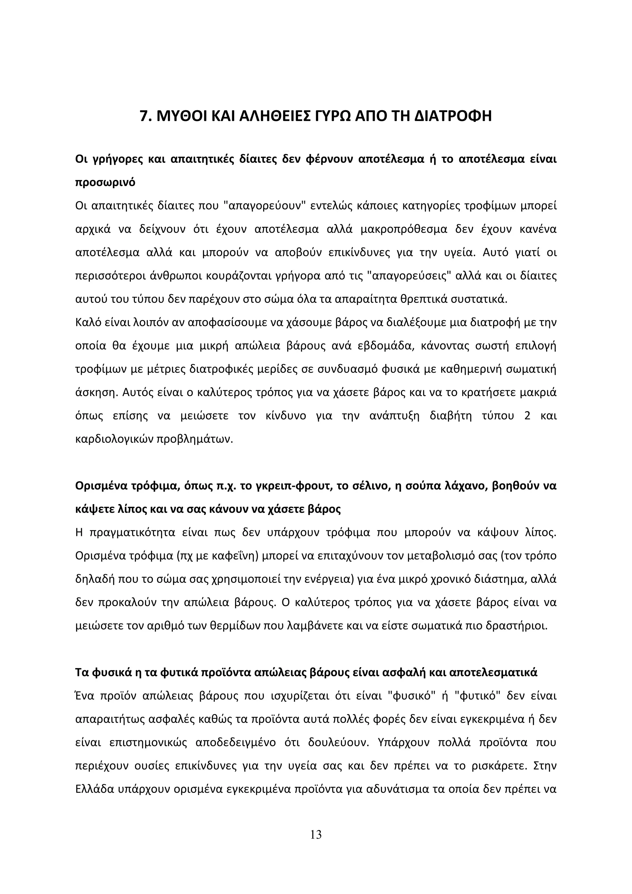 7. ΜΥΘΟΙ ΚΑΙ ΑΛΗΘΕΙΕΣ ΓΥΡΩ ΑΠΟ ΤΗ ΔΙΑΤΡΟΦΗ

Οι γρήγορες και απαιτητικές δίαιτες δεν φέρνουν αποτέλεσμα ή το αποτέλεσμα είναι
προσωρινό
Οι απαιτητικές δίαιτες που "απαγορεύουν" εντελώς κάποιες κατηγορίες τροφίμων μπορεί
αρχικά να δείχνουν ότι έχουν αποτέλεσμα αλλά μακροπρόθεσμα δεν έχουν κανένα
αποτέλεσμα αλλά και μπορούν να αποβούν επικίνδυνες για την υγεία. Αυτό γιατί οι
περισσότεροι άνθρωποι κουράζονται γρήγορα από τις "απαγορεύσεις" αλλά και οι δίαιτες
αυτού του τύπου δεν παρέχουν στο σώμα όλα τα απαραίτητα θρεπτικά συστατικά.
Καλό είναι λοιπόν αν αποφασίσουμε να χάσουμε βάρος να διαλέξουμε μια διατροφή με την
οποία θα έχουμε μια μικρή απώλεια βάρους ανά εβδομάδα, κάνοντας σωστή επιλογή
τροφίμων με μέτριες διατροφικές μερίδες σε συνδυασμό φυσικά με καθημερινή σωματική
άσκηση. Αυτός είναι ο καλύτερος τρόπος για να χάσετε βάρος και να το κρατήσετε μακριά
όπως επίσης να μειώσετε τον κίνδυνο για την ανάπτυξη διαβήτη τύπου 2 και
καρδιολογικών προβλημάτων.


Ορισμένα τρόφιμα, όπως π.χ. το γκρειπ-φρουτ, το σέλινο, η σούπα λάχανο, βοηθούν να
κάψετε λίπος και να σας κάνουν να χάσετε βάρος
Η πραγματικότητα είναι πως δεν υπάρχουν τρόφιμα που μπορούν να κάψουν λίπος.
Ορισμένα τρόφιμα (πχ με καφεΐνη) μπορεί να επιταχύνουν τον μεταβολισμό σας (τον τρόπο
δηλαδή που το σώμα σας χρησιμοποιεί την ενέργεια) για ένα μικρό χρονικό διάστημα, αλλά
δεν προκαλούν την απώλεια βάρους. Ο καλύτερος τρόπος για να χάσετε βάρος είναι να
μειώσετε τον αριθμό των θερμίδων που λαμβάνετε και να είστε σωματικά πιο δραστήριοι.


Τα φυσικά η τα φυτικά προϊόντα απώλειας βάρους είναι ασφαλή και αποτελεσματικά
Ένα προϊόν απώλειας βάρους που ισχυρίζεται ότι είναι "φυσικό" ή "φυτικό" δεν είναι
απαραιτήτως ασφαλές καθώς τα προϊόντα αυτά πολλές φορές δεν είναι εγκεκριμένα ή δεν
είναι επιστημονικώς αποδεδειγμένο ότι δουλεύουν. Υπάρχουν πολλά προϊόντα που
περιέχουν ουσίες επικίνδυνες για την υγεία σας και δεν πρέπει να το ρισκάρετε. Στην
Ελλάδα υπάρχουν ορισμένα εγκεκριμένα προϊόντα για αδυνάτισμα τα οποία δεν πρέπει να


                                         13
 