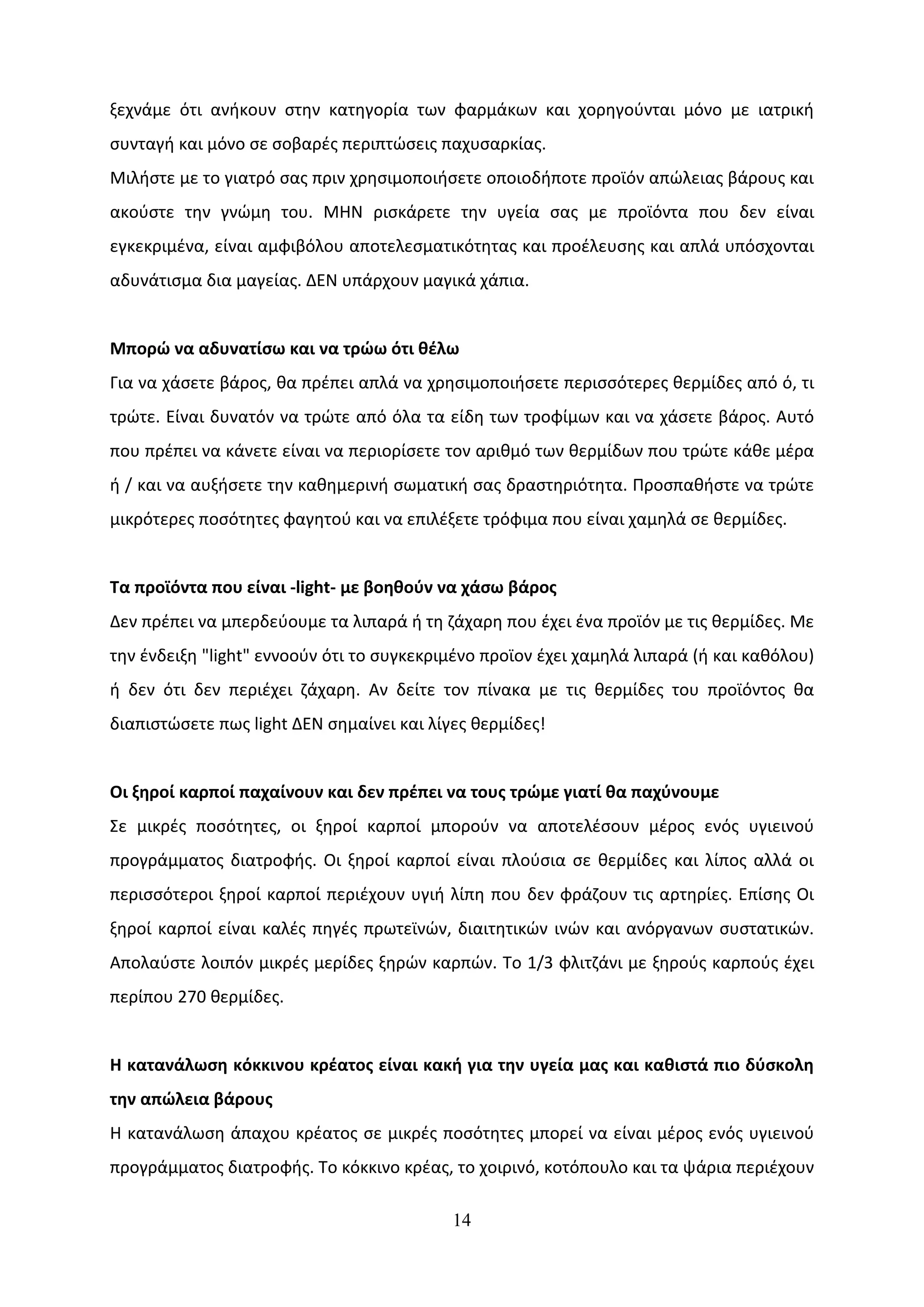 ξεχνάμε ότι ανήκουν στην κατηγορία των φαρμάκων και χορηγούνται μόνο με ιατρική
συνταγή και μόνο σε σοβαρές περιπτώσεις παχυσαρκίας.
Μιλήστε με το γιατρό σας πριν χρησιμοποιήσετε οποιοδήποτε προϊόν απώλειας βάρους και
ακούστε την γνώμη του. ΜΗΝ ρισκάρετε την υγεία σας με προϊόντα που δεν είναι
εγκεκριμένα, είναι αμφιβόλου αποτελεσματικότητας και προέλευσης και απλά υπόσχονται
αδυνάτισμα δια μαγείας. ΔΕΝ υπάρχουν μαγικά χάπια.


Μπορώ να αδυνατίσω και να τρώω ότι θέλω
Για να χάσετε βάρος, θα πρέπει απλά να χρησιμοποιήσετε περισσότερες θερμίδες από ό, τι
τρώτε. Είναι δυνατόν να τρώτε από όλα τα είδη των τροφίμων και να χάσετε βάρος. Αυτό
που πρέπει να κάνετε είναι να περιορίσετε τον αριθμό των θερμίδων που τρώτε κάθε μέρα
ή / και να αυξήσετε την καθημερινή σωματική σας δραστηριότητα. Προσπαθήστε να τρώτε
μικρότερες ποσότητες φαγητού και να επιλέξετε τρόφιμα που είναι χαμηλά σε θερμίδες.


Τα προϊόντα που είναι -light- με βοηθούν να χάσω βάρος
Δεν πρέπει να μπερδεύουμε τα λιπαρά ή τη ζάχαρη που έχει ένα προϊόν με τις θερμίδες. Με
την ένδειξη "light" εννοούν ότι το συγκεκριμένο προϊον έχει χαμηλά λιπαρά (ή και καθόλου)
ή δεν ότι δεν περιέχει ζάχαρη. Αν δείτε τον πίνακα με τις θερμίδες του προϊόντος θα
διαπιστώσετε πως light ΔΕΝ σημαίνει και λίγες θερμίδες!


Οι ξηροί καρποί παχαίνουν και δεν πρέπει να τους τρώμε γιατί θα παχύνουμε
Σε μικρές ποσότητες, οι ξηροί καρποί μπορούν να αποτελέσουν μέρος ενός υγιεινού
προγράμματος διατροφής. Οι ξηροί καρποί είναι πλούσια σε θερμίδες και λίπος αλλά οι
περισσότεροι ξηροί καρποί περιέχουν υγιή λίπη που δεν φράζουν τις αρτηρίες. Επίσης Οι
ξηροί καρποί είναι καλές πηγές πρωτεϊνών, διαιτητικών ινών και ανόργανων συστατικών.
Απολαύστε λοιπόν μικρές μερίδες ξηρών καρπών. Το 1/3 φλιτζάνι με ξηρούς καρπούς έχει
περίπου 270 θερμίδες.


Η κατανάλωση κόκκινου κρέατος είναι κακή για την υγεία μας και καθιστά πιο δύσκολη
την απώλεια βάρους
Η κατανάλωση άπαχου κρέατος σε μικρές ποσότητες μπορεί να είναι μέρος ενός υγιεινού
προγράμματος διατροφής. Το κόκκινο κρέας, το χοιρινό, κοτόπουλο και τα ψάρια περιέχουν

                                           14
 